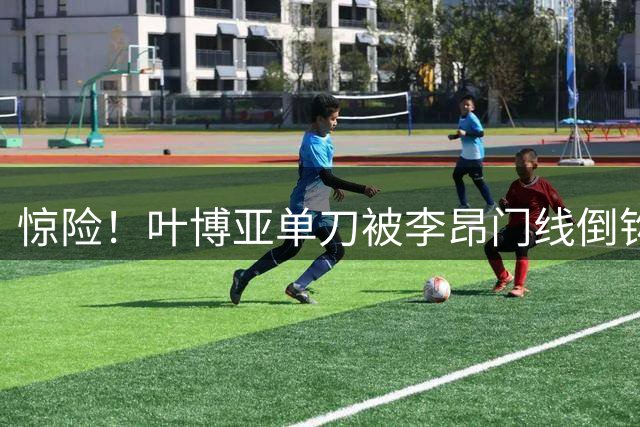 惊险！叶博亚单刀被李昂门线倒钩化解