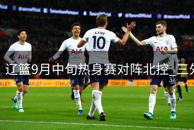 辽篮9月中旬热身赛对阵北控 三外援有望同步登场